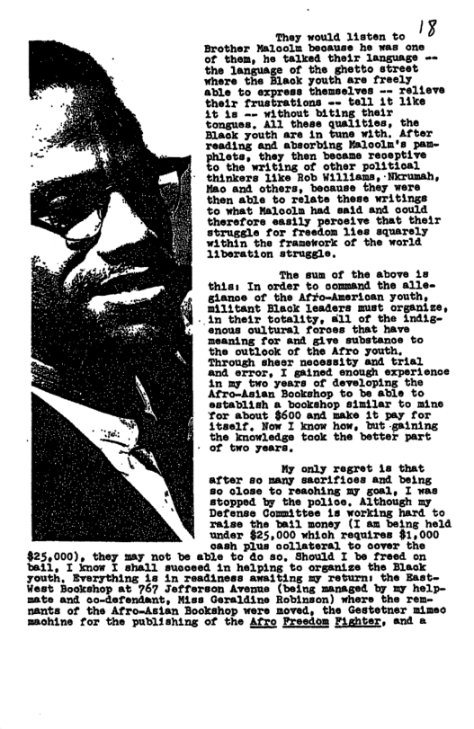 o ——_ Brother Malools becauss he was one of them, he talked their language -~ the language of the ghetto street where the Black youth are freely able to express themselves —- relieve their frustrations -» tell 1t like it is -~ without biting their ‘tongue: the Black youth are in tuns with. After reading and absorbing Malooln’s pam- pilete, they then becass receptive o the writing of other politioal thinkers 1ike Rob Willisms, -Nirumah, they were therefore sasily peroeive that their struggle for fresdon lies squarely within the framework of the world 11beration strugel The sua of the above iz thisi In order to command the alle~ glance of the Affo-Americen youth, militant Black leaders must orgsnize, in their totality, 11 of the indig- nous oultural foroes that have meaning for and give substance to the outlook of the Afro youth, Through sheer necessity and trial and error, I gained enough experience 1in my two years of developins the Afro-Asian Bookshop to bs able to sstablish a bookshop similar to mine for about $600 and make it pay for itaelr, Now I know how, ut gaining the knowledge took the better part - of two years My only regret 1s that arter so many sacrifices and being 80 Glose to Teaching my goal, I was opped by the police, Although my Defense Comittee is working hard to Taise the bail monsy (I am being held under §25,000 which requires $1,000 sash plua ooliateral to cover the $25,000), they may not be able to do so, Should I be freed on tail, I jmow I shall susceed in helping to orgsuize the Black youth, Bverything is in readiness awaiting xy return: the East- West Bo 767 Jotforson Avenue (being managed by my Bate and so-defendant, Miss Geraldine Robinson) whers the re nants of the Afro-Asian Bookshop were moved, the Gestetner mimeo machine for the publishing of the Afro Preedom Fighter, snd a